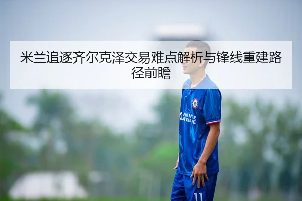 米兰追逐齐尔克泽交易难点解析与锋线重建路径前瞻
