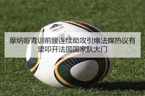 摩纳哥青训前腰连续助攻引爆法媒热议有望叩开法国国家队大门