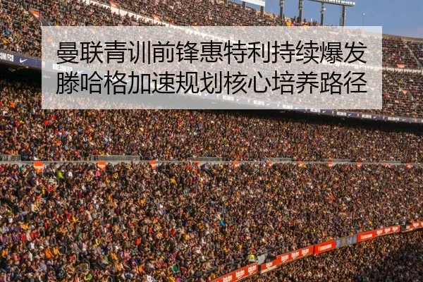 曼联青训前锋惠特利持续爆发 滕哈格加速规划核心培养路径